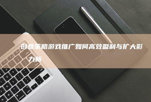 创意策略：游戏推广如何高效盈利与扩大影响力新指南